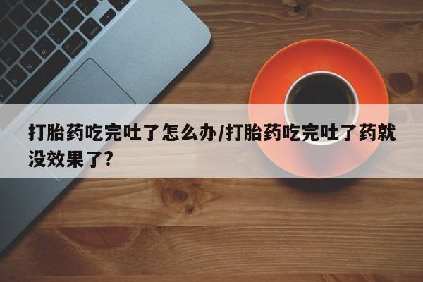 流产药网上购买打胎药吃完吐了怎么办/打胎药吃完吐了药就没效果了?