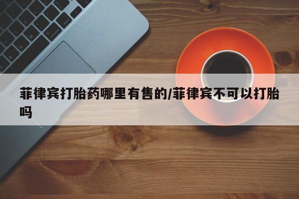 流产药网上购买菲律宾打胎药哪里有售的/菲律宾不可以打胎吗