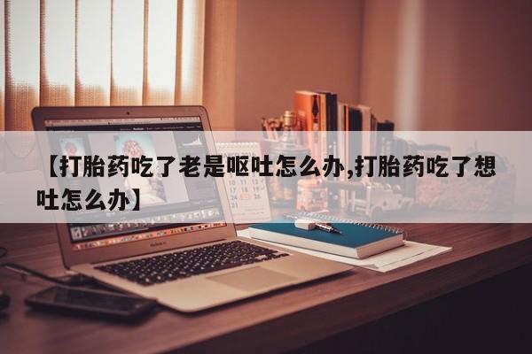流产药网上购买【打胎药吃了老是呕吐怎么办,打胎药吃了想吐怎么办】