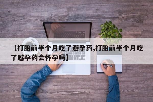流产药网上购买【打胎前半个月吃了避孕药,打胎前半个月吃了避孕药会怀孕吗】