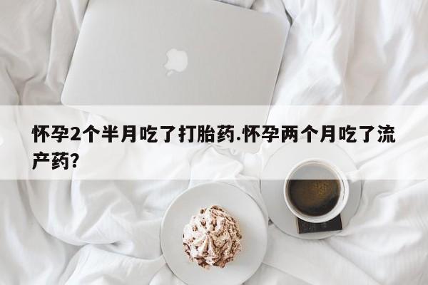 流产药网上购买怀孕2个半月吃了打胎药.怀孕两个月吃了流产药？