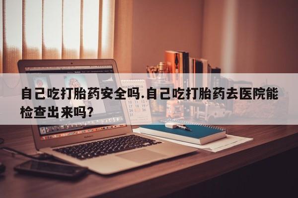 流产药网上购买自己吃打胎药安全吗.自己吃打胎药去医院能检查出来吗？