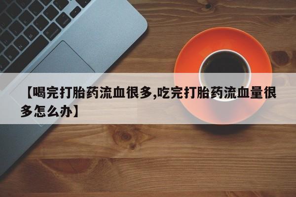 流产药网上购买【喝完打胎药流血很多,吃完打胎药流血量很多怎么办】