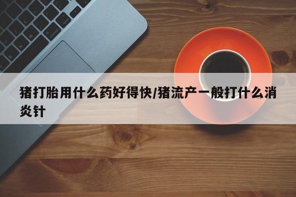 流产药网上购买猪打胎用什么药好得快/猪流产一般打什么消炎针