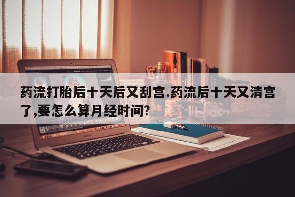 流产药网上购买药流打胎后十天后又刮宫.药流后十天又清宫了,要怎么算月经时间？