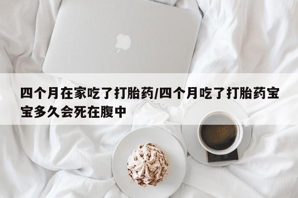 流产药网上购买四个月在家吃了打胎药/四个月吃了打胎药宝宝多久会死在腹中