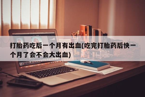 流产药网上购买打胎药吃后一个月有出血(吃完打胎药后快一个月了会不会大出血)