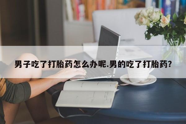 流产药网上购买男子吃了打胎药怎么办呢.男的吃了打胎药？