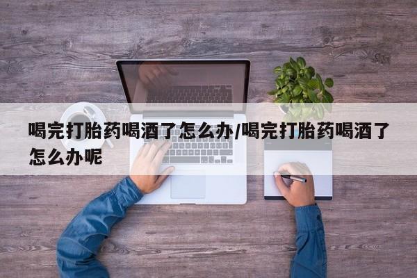 流产药网上购买喝完打胎药喝酒了怎么办/喝完打胎药喝酒了怎么办呢