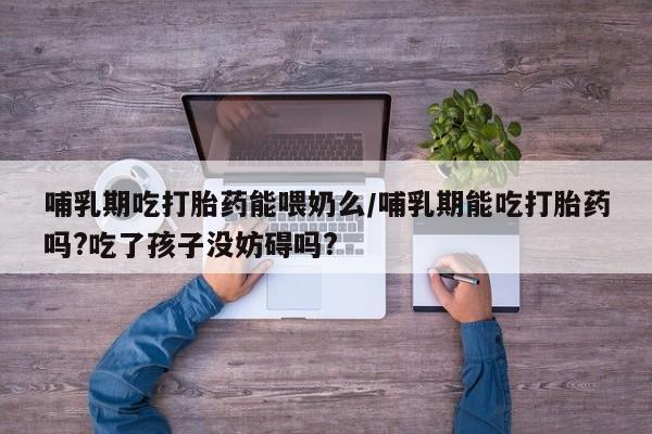 流产药网上购买哺乳期吃打胎药能喂奶么/哺乳期能吃打胎药吗?吃了孩子没妨碍吗?