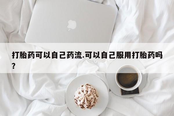 流产药网上购买打胎药可以自己药流.可以自己服用打胎药吗？