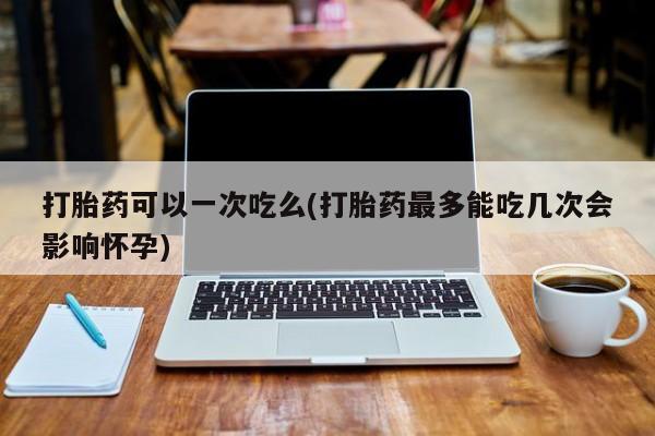 流产药网上购买打胎药可以一次吃么(打胎药最多能吃几次会影响怀孕)