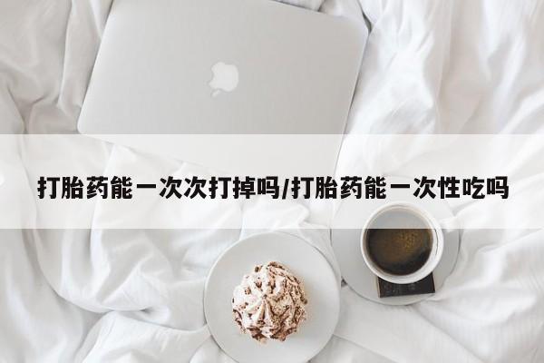 流产药网上购买打胎药能一次次打掉吗/打胎药能一次性吃吗