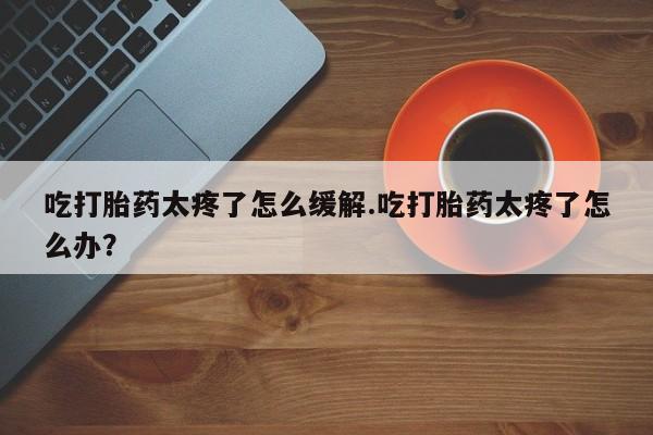流产药网上购买吃打胎药太疼了怎么缓解.吃打胎药太疼了怎么办？