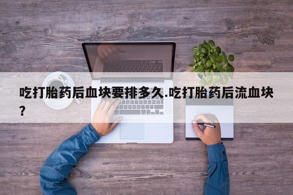 流产药网上购买吃打胎药后血块要排多久.吃打胎药后流血块？