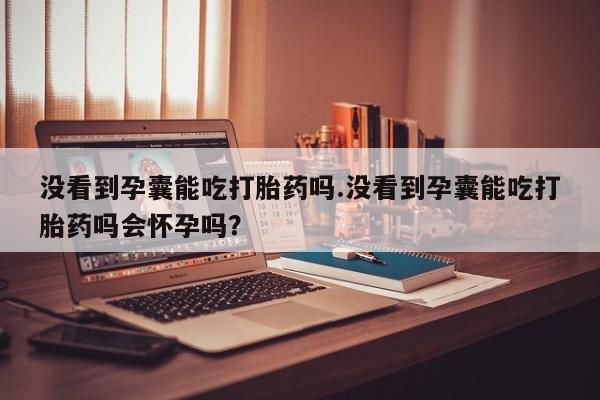流产药网上购买没看到孕囊能吃打胎药吗.没看到孕囊能吃打胎药吗会怀孕吗？