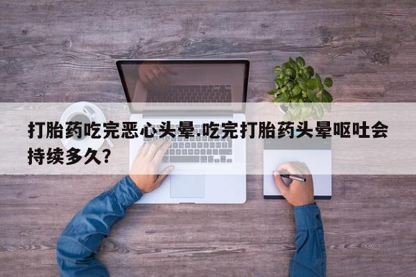 流产药网上购买打胎药吃完恶心头晕.吃完打胎药头晕呕吐会持续多久？