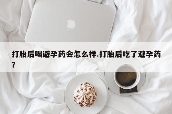 流产药网上购买打胎后喝避孕药会怎么样.打胎后吃了避孕药？