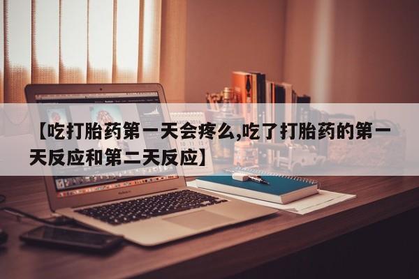 流产药网上购买【吃打胎药第一天会疼么,吃了打胎药的第一天反应和第二天反应】